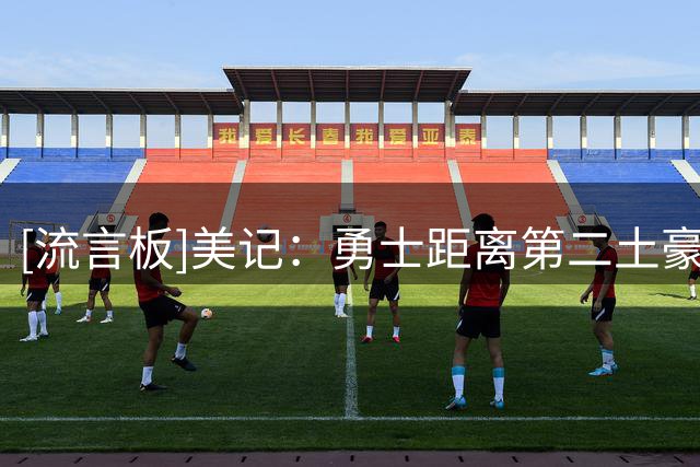 [流言板]美记：勇士距离第二土豪线还差1200万美元，还有3个名额空缺